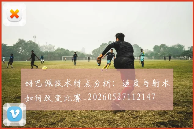 姆巴佩技术特点分析：速度与射术如何改变比赛_20260527112147