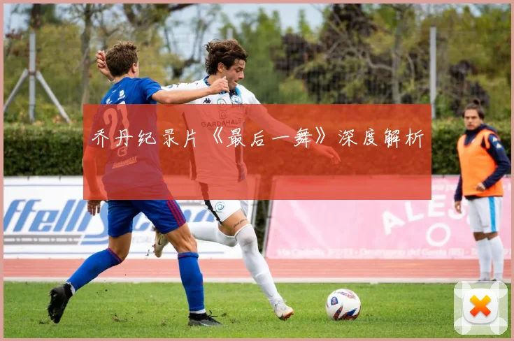 乔丹纪录片《最后一舞》深度解析