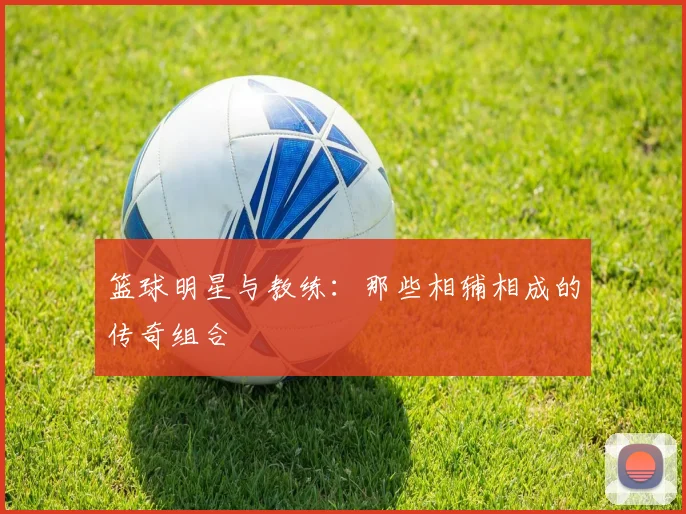 篮球明星与教练：那些相辅相成的传奇组合