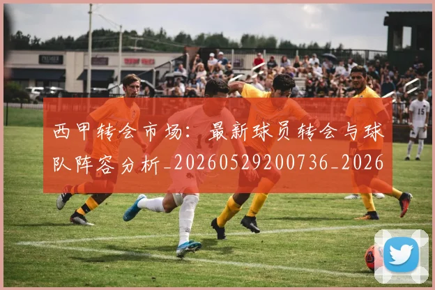 西甲转会市场：最新球员转会与球队阵容分析_20260529200736_20260703181937