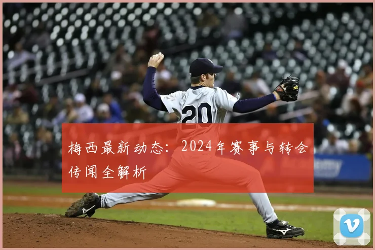 梅西最新动态：2024年赛事与转会传闻全解析