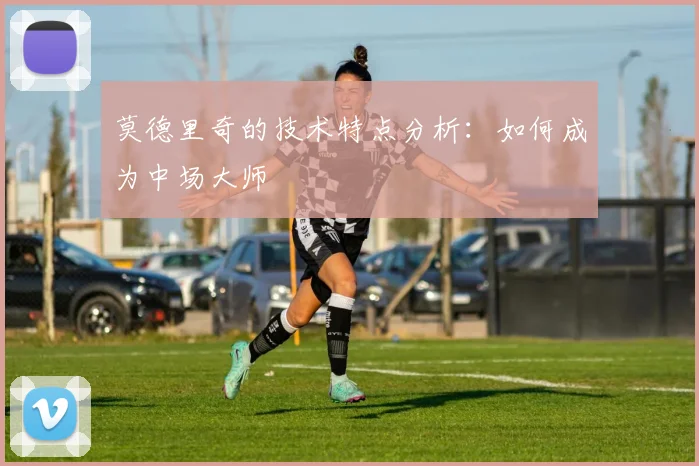莫德里奇的技术特点分析:如何成为中场大师
