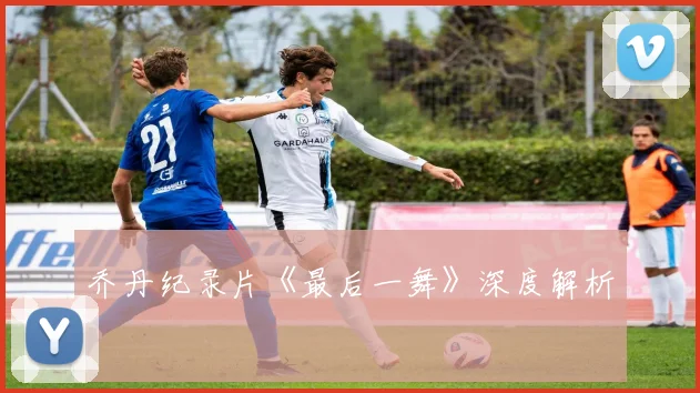 乔丹纪录片《最后一舞》深度解析