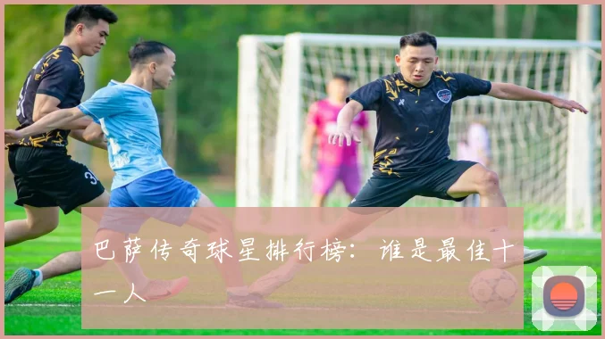 巴萨传奇球星排行榜：谁是最佳十一人