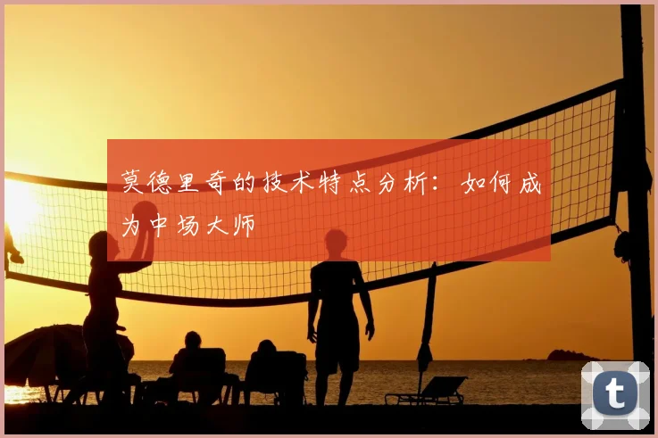 莫德里奇的技术特点分析：如何成为中场大师
