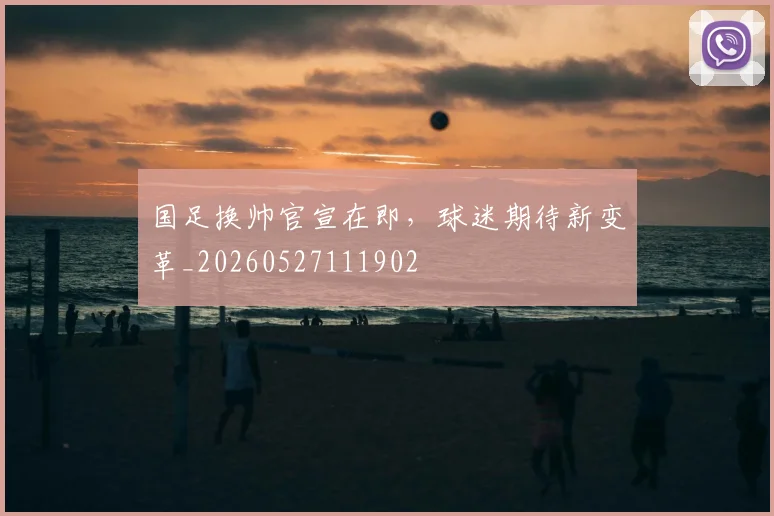 国足换帅官宣在即，球迷期待新变革_20260527111902
