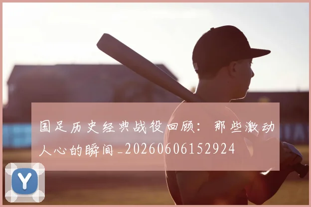 国足历史经典战役回顾:那些激动人心的瞬间_20260606152924