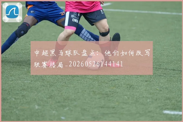 中超黑马球队盘点：他们如何改写联赛格局_20260526144141