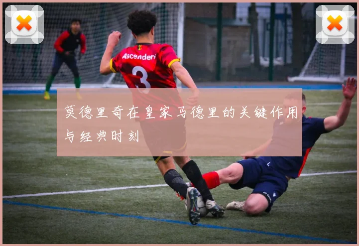 莫德里奇在皇家马德里的关键作用与经典时刻