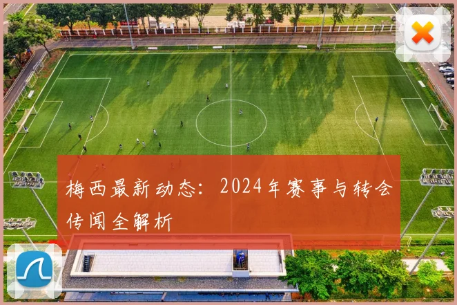 梅西最新动态:2024年赛事与转会传闻全解析