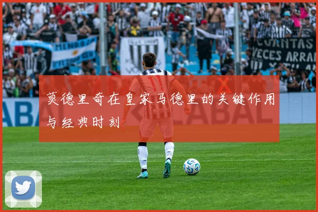 莫德里奇在皇家马德里的关键作用与经典时刻