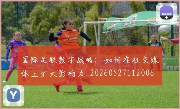 国际足联数字战略：如何在社交媒体上扩大影响力_20260527112006