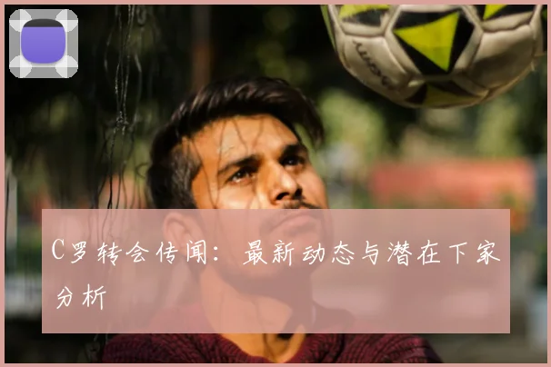 C罗转会传闻：最新动态与潜在下家分析