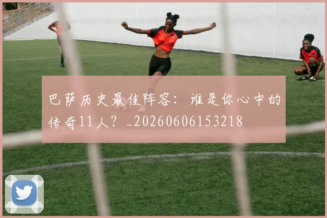 巴萨历史最佳阵容：谁是你心中的传奇11人？_20260606153218