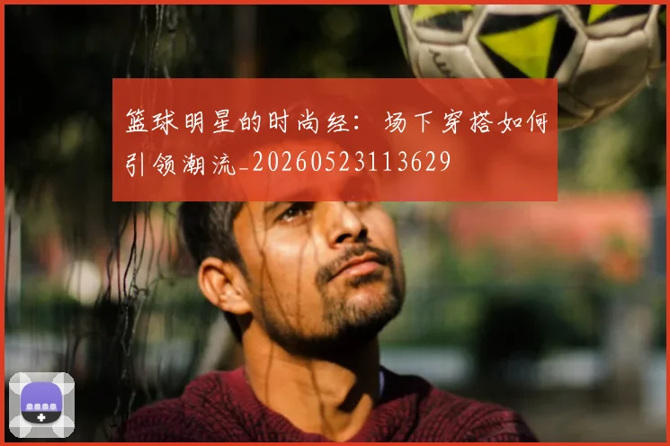 篮球明星的时尚经：场下穿搭如何引领潮流_20260523113629