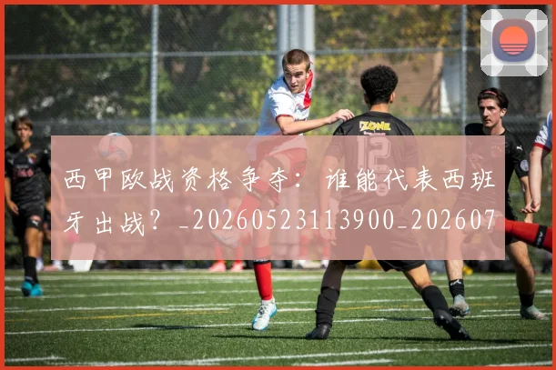 西甲欧战资格争夺：谁能代表西班牙出战？_20260523113900_20260703181901
