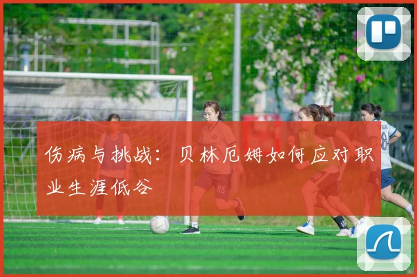 伤病与挑战：贝林厄姆如何应对职业生涯低谷